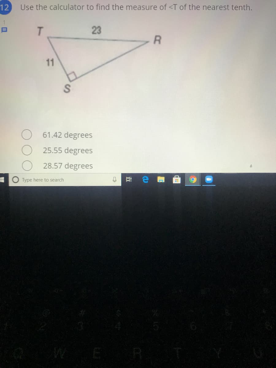 12
Use the calculator to find the measure of <T of the nearest tenth.
1
23
11
61.42 degrees
25.55 degrees
28.57 degrees
Type here to search
近
日
