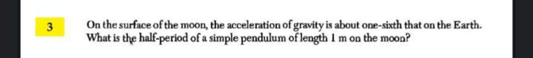 On the surface of the moon, the acceleration of gravity is about one-sixth that on the Earth.
What is the half-period of a simple pendulum of length I m on the moon?
