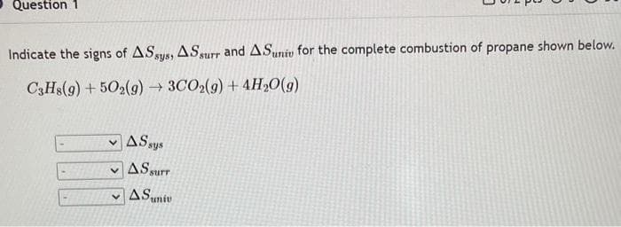 Question 1
Indicate the signs of ASsys, ASsurr and ASuniv for the complete combustion of propane shown below.
C3H8(g) +502(g) → 3CO2(g) + 4H₂O(g)
AS sys
AS surr
AS univ