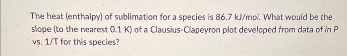 The heat (enthalpy) of sublimation for a species is 86.7 kJ/mol. What would be the
slope (to the nearest 0.1 K) of a Clausius-Clapeyron plot developed from data of In P
vs. 1/T for this species?