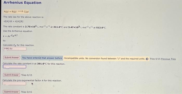 Arrhenius Equation
A(g) + B(g) → C(g)
The rate law for the above reaction is:
-d[A]/dt k[A][B]
The rate constant is 2.75×101 L mol1 s1 at 311.0°C and 3.47x102 L mol¹ 5¹ at 512.0°C.
Use the Arrhenius equation
k= Ae Ea/RT
to:
Calculate Ea for this reaction.
31862.9J
Submit Answer You have entered that answer before Incompatible units. No conversion found between "a" and the required units.
Calculate the rate constant k at 391.0°C for this reaction.
Submit Answer Tries 0/15
Calculate the pre-exponential factor A for this reaction.
Submit Answer Tries 0/15
Tries 0/15 Previous Tries