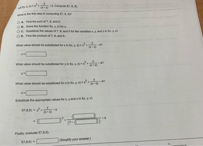 Let X. X. 2) = x²
(x-2)
What is the first step in computing f(7, 8, 5)?
OA. Find the sum of 7, 8, and 5.
OB. Solve the function f(x, y, z) for x.
OC. Substitute the values of 7, 8, and 5 for the variables x, y, and z in f(x, y, z).
D. Find the product of 7, 8, and 5.
What value should be substituted for x in f(x, y, z)=x² +
x=
-4. Compute f(7, 8, 5).
ya
What value should be substituted for y in f(x, y, z) = x²(x-2)
2=
What value should be substituted for z in f(x, y, z)=x²+1
(x-2)
Substitute the appropriate values for x, y and z in f(x, y, z).
1(7.8,5)=x²+
Finally, evaluate f(7.8,5).
(7,8,5) =
4
--4?
(Simplify your answer.)
-4?