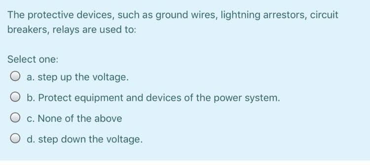 The protective devices, such as ground wires, Ilightning arrestors, circuit
breakers, relays are used to:
Select one:
a. step up the voltage.
O b. Protect equipment and devices of the power system.
O c. None of the above
O d. step down the voltage.
