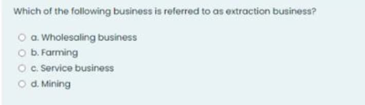 Which of the following business is referred to as extraction business?
O a. Wholesaling business
O b. Farming
Oc. Service business
O d. Mining
