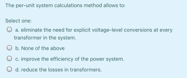 The per-unit system calculations method allows to:
Select one:
O a. eliminate the need for explicit voltage-level conversions at every
transformer in the system.
O b. None of the above
c. improve the efficiency of the power system.
O d. reduce the losses in transformers.
