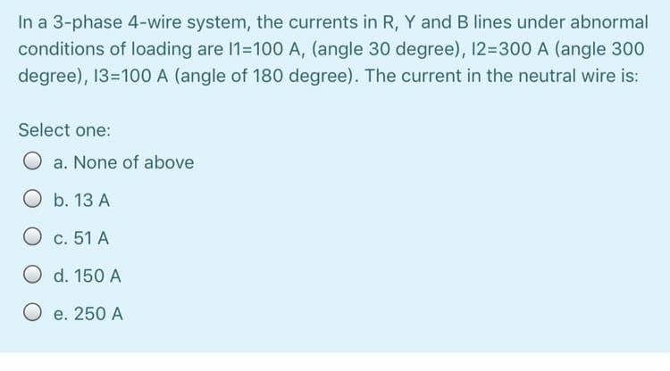 In a 3-phase 4-wire system, the currents in R, Y and B lines under abnormal
conditions of loading are 11=100 A, (angle 30 degree), 12=300 A (angle 300
degree), 13=100 A (angle of 180 degree). The current in the neutral wire is:
Select one:
O a. None of above
Ob. 13 A
O c. 51 A
O d. 150 A
O e. 250 A
