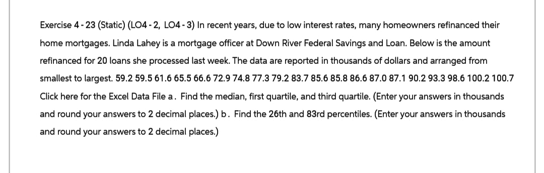 Exercise 4-23 (Static) (LO4-2, LO4-3) In recent years, due to low interest rates, many homeowners refinanced their
home mortgages. Linda Lahey is a mortgage officer at Down River Federal Savings and Loan. Below is the amount
refinanced for 20 loans she processed last week. The data are reported in thousands of dollars and arranged from
smallest to largest. 59.2 59.5 61.6 65.5 66.6 72.9 74.8 77.3 79.2 83.7 85.6 85.8 86.6 87.0 87.1 90.2 93.3 98.6 100.2 100.7
Click here for the Excel Data File a. Find the median, first quartile, and third quartile. (Enter your answers in thousands
and round your answers to 2 decimal places.) b. Find the 26th and 83rd percentiles. (Enter your answers in thousands
and round your answers to 2 decimal places.)