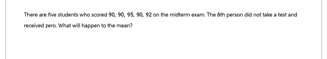 There are five students who scored 90, 90, 95, 90, 92 on the midterm exam. The 6th person did not take a test and
received zero. What will happen to the mean?