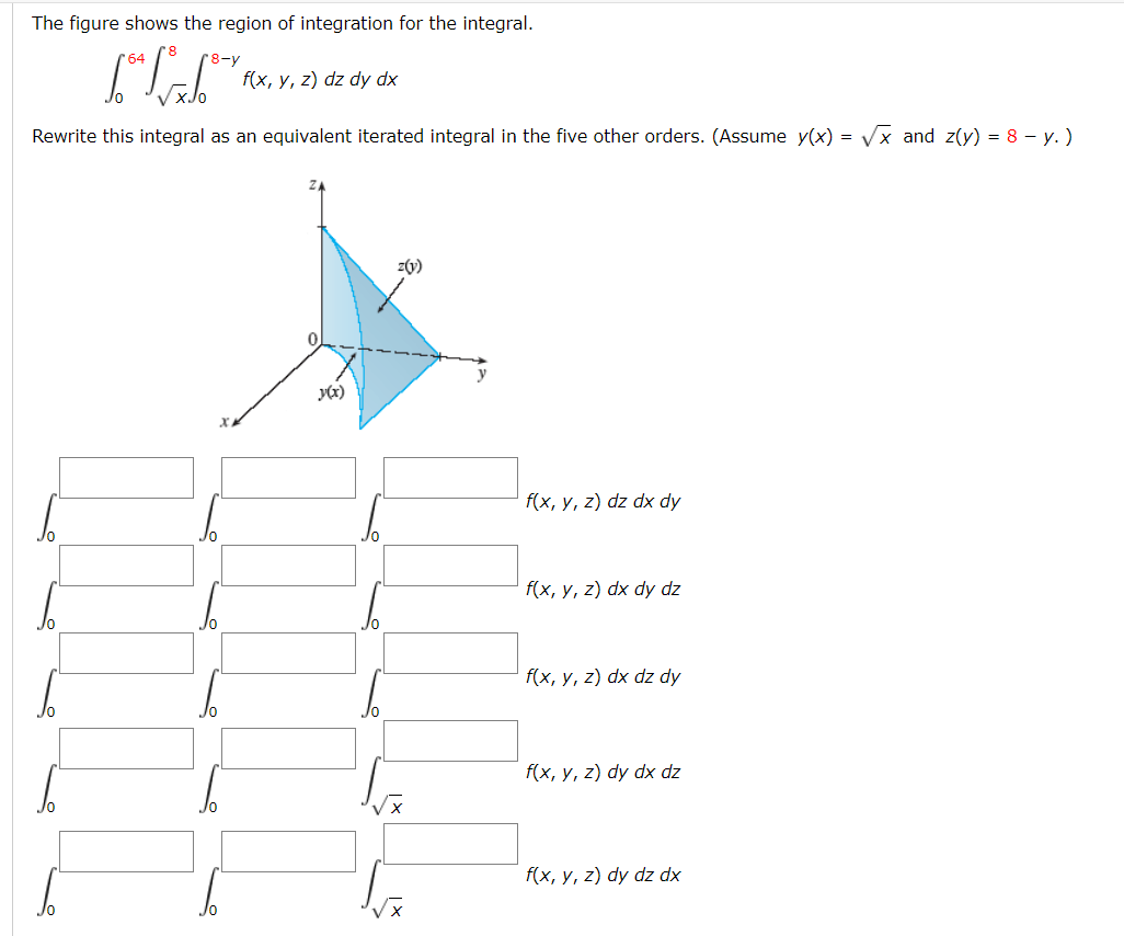 The figure shows the region of integration for the integral.
64
8-y
f(x, y, z) dz dy dx
Rewrite this integral as an equivalent iterated integral in the five other orders. (Assume y(x) = Vx and z(y) = 8 – y. )
z(y)
y
y(x)
f(x, y, z) dz dx dy
f(x, y, z) dx dy dz
f(x, y, z) dx dz dy
f(x, y, z) dy dx dz
f(x, y, z) dy dz dx
