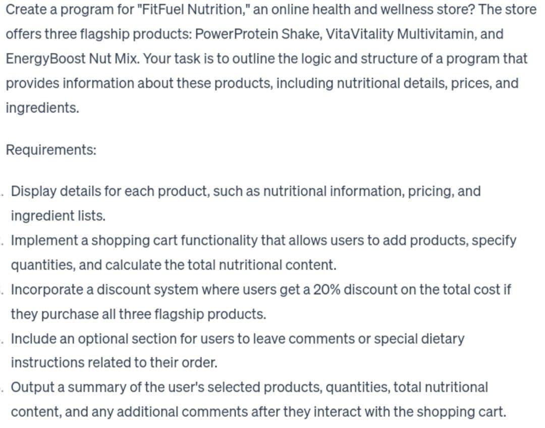 Create a program for "FitFuel Nutrition," an online health and wellness store? The store
offers three flagship products: Power Protein Shake, VitaVitality Multivitamin, and
Energy Boost Nut Mix. Your task is to outline the logic and structure of a program that
provides information about these products, including nutritional details, prices, and
ingredients.
Requirements:
.Display details for each product, such as nutritional information, pricing, and
ingredient lists.
. Implement a shopping cart functionality that allows users to add products, specify
quantities, and calculate the total nutritional content.
. Incorporate a discount system where users get a 20% discount on the total cost if
they purchase all three flagship products.
Include an optional section for users to leave comments or special dietary
instructions related to their order.
. Output a summary of the user's selected products, quantities, total nutritional
content, and any additional comments after they interact with the shopping cart.