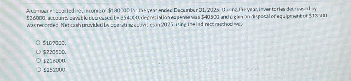 A company reported net income of $180000 for the year ended December 31, 2025. During the year, inventories decreased by
$36000, accounts payable decreased by $54000, depreciation expense was $40500 and a gain on disposal of equipment of $13500
was recorded. Net cash provided by operating activities in 2025 using the indirect method was
O $189000.
O $220500.
O $216000.
O $252000.