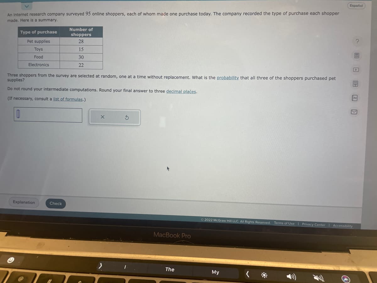 An internet research company surveyed 95 online shoppers, each of whom made one purchase today. The company recorded the type of purchase each shopper
made. Here is a summary.
Type of purchase
Pet supplies
Toys
Food
Electronics
Three shoppers from the survey are selected at random, one at a time without replacement. What is the probability that all three of the shoppers purchased pet
supplies?
Do not round your intermediate computations. Round your final answer to three decimal places.
(If necessary, consult a list of formulas.)
0
Explanation
Number of
shoppers
28
15
30
22
Check
X
S
MacBook Pro
The
Ⓒ2022 McGraw Hill LLC. All Rights Reserved. Terms of Use | Privacy Center
My
Español
3
C )
Accessibility