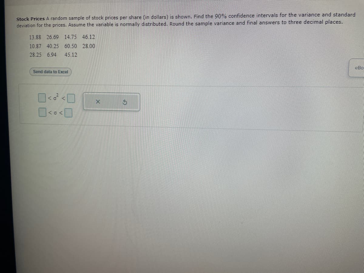 Stock Prices A random sample of stock prices per share (in dollars) is shown. Find the 90% confidence intervals for the variance and standard
deviation for the prices. Assume the variable is normally distributed. Round the sample variance and final answers to three decimal places.
13.88 26.69 14.75 46.12
10.87 40.25 60.50 28.00
28.25 6.94 45.12
Send data to Excel
0< <0
0<<0
X
S
eBo