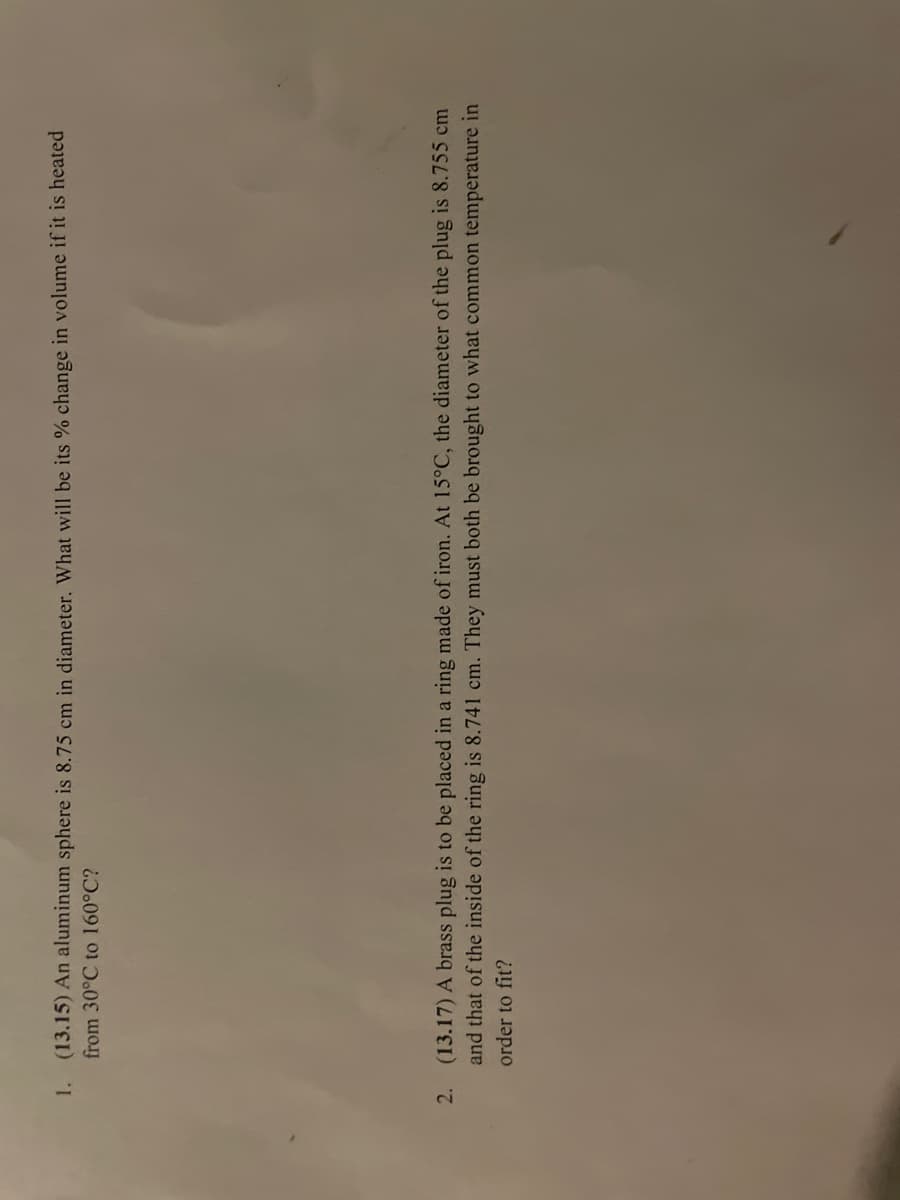 1. (13.15) An aluminum sphere is 8.75 cm in diameter. What will be its % change in volume if it is heated
from 30°C to 160°C?
2. (13.17) A brass plug is to be placed in a ring made of iron. At 15°C, the diameter of the plug is 8.755 cm
and that of the inside of the ring is 8.741 cm. They must both be brought to what common temperature in
order to fit?