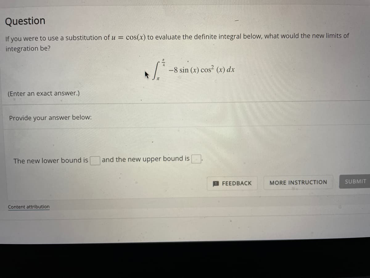 Question
If you were to use a substitution of u = cos(x) to evaluate the definite integral below, what would the new limits of
integration be?
[²
-8 sin (x) cos² (x) dx
(Enter an exact answer.)
Provide your answer below:
The new lower bound is and the new upper bound is
MORE INSTRUCTION
SUBMIT
Content attribution
FEEDBACK