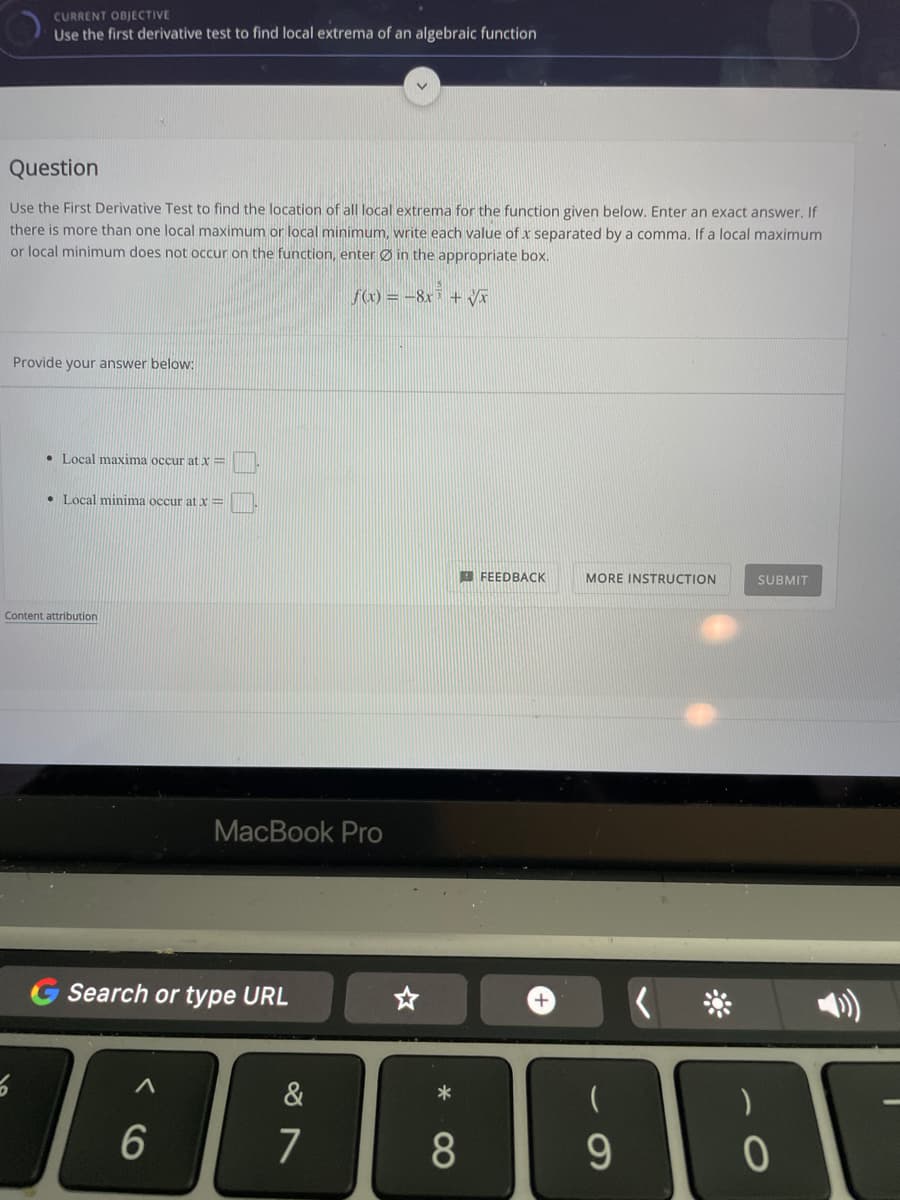 CURRENT OBJECTIVE
Use the first derivative test to find local extrema of an algebraic function
Question
Use the First Derivative Test to find the location of all local extrema for the function given below. Enter an exact answer. If
there is more than one local maximum or local minimum, write each value of x separated by a comma. If a local maximum
or local minimum does not occur on the function, enter Ø in the appropriate box.
f(x) = -8x³ + Vi
Provide your answer below:
• Local maxima occur at x=
• Local minima occur at x=
E FEEDBACK
MORE INSTRUCTION
SUBMIT
Content attribution
MacBook Pro
Search or type URL
+
&
7
8
9.

