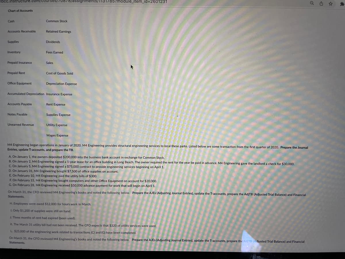 instructure.com/courses/70878/assignments/1131/85?module_item_id=2601231
Chart of Accounts
Cash
Accounts Receivable
Supplies
Inventory
Prepaid Insurance
Prepaid Rent
Office Equipment
Accounts Payable
Notes Payable
Common Stock
Unearned Revenue
Retained Earnings
Dividends
Fees Earned
Sales
Accumulated Depreciation Insurance Expense
Cost of Goods Sold
Depreciation Expense
Rent Expense
Supplies Expense
Utility Expense
Wages Expense
M4 Engineering began operations in January of 2020. M4 Engineering provides structural engineering services to local these parks. Listed below are some transaction from the first quarter of 2020. Prepare the Journal
Entries, update T-accounts, and prepare the TB.
A. On January 1, the owners deposited $200,000 into the business bank account in exchange for Common Stock.
B. On January 2, M4 Engineering signed a 1-year lease for an office building in Long Beach. The owner required the rent for the year be paid in advance. M4 Engineering gave the landlord a check for $30,000.
C. On January 5, M4 Engineering signed a $75,000 contract to provide engineering services beginning on April 1.
D. On January 31, M4 Engineering bought $7,500 of office supplies on account.
E. On February 10, M4 Engineering paid the utility bills of $300.
F. On February 15, M4 Engineering bought computers and other Office Equipment on account for $20,000.
G. On February 28, M4 Engineering received $50,000 advance payment for work that will begin on April 1.
On March 31, the CFO reviewed M4 Engineering's books and noted the following below. Prepare the AJES (Adjusting Journal Entries), update the T-accounts, prepare the AdjTB (Adjusted Trial Balance) and Financial
Statements.
H. Employees were owed $12,000 for hours work in March.
L. Only $1,200 of supplies were still on hand.
J. Three months of rent had expired (been used).
K. The March 31 utility bill had not been received. The CFO expects that $320 of utility services were used.
L $25,000 of the engineering work related to transactions (C) and (G) have been completed.
On March 31, the CFO reviewed M4 Engineering's books and noted the following below. Prepare the AJES (Adjusting Journal Entries), update the T-accounts, prepare the Ad/TB (Adjusted Trial Balance) and Financial
Statements.