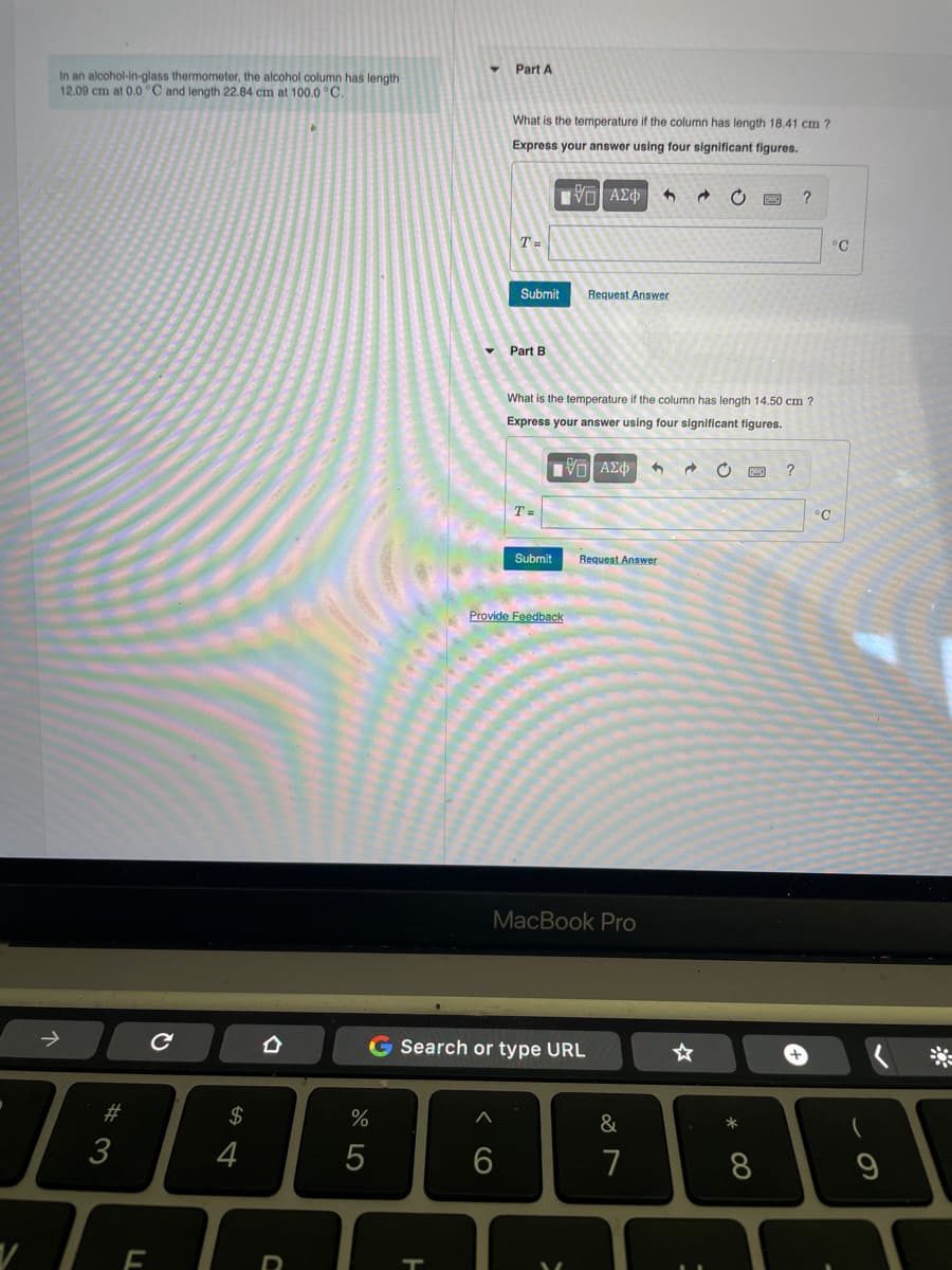 In an alcohol-in-glass thermometer, the alcohol column has length
12.09 cm at 0.0 °C and length 22.84 cm at 100.0 °C.
→
#3
F
с
$
4
67 5⁰0
%
5
Part A
What is the temperature if the column has length 18.41 cm ?
Express your answer using four significant figures.
ΠΕ ΑΣΦΑ 5
C
?
Request Answer
Part B
What is the temperature if the column has length 14.50 cm?
Express your answer using four significant figures.
[-] ΑΣΦ 3 → C
?
H
T=
Submit
T=
Submit Request Answer
Provide Feedback
MacBook Pro
G Search or type URL
A
6
>
&
7
1
☆
*
8
°C
°C
9