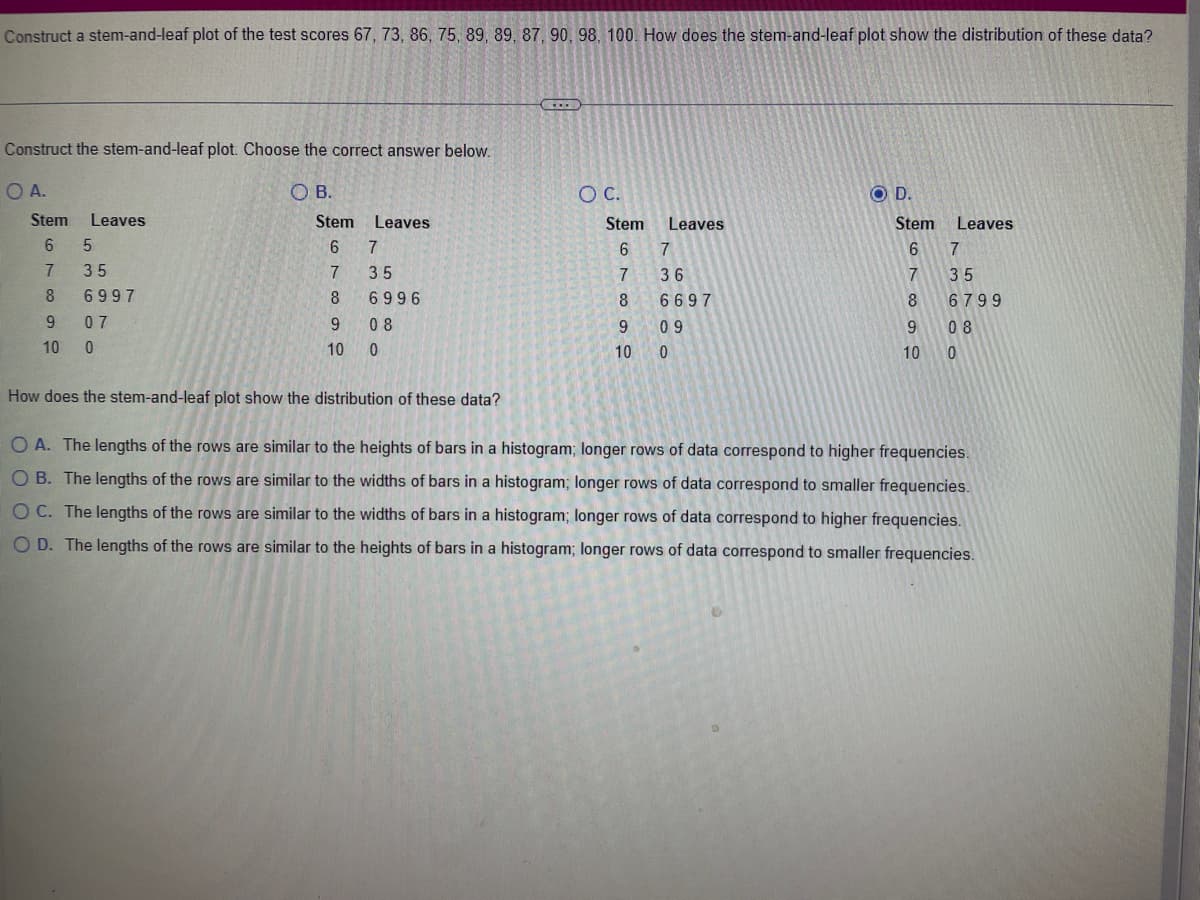 Construct a stem-and-leaf plot of the test scores 67, 73, 86, 75, 89, 89, 87, 90, 98, 100. How does the stem-and-leaf plot show the distribution of these data?
Construct the stem-and-leaf plot. Choose the correct answer below.
O A.
OB.
Stem Leaves
6 5
7
8
9
10 0
35
6997
07
Stem
6
7
8
9
10
Leaves
7
35
6996
08
0
www
O C.
Stem
6
7
8
Leaves
7
36
6697
9
10 0
09
OD.
Stem
6
7
8
9
10
Leaves
7
35
6799
08
0
How does the stem-and-leaf plot show the distribution of these data?
OA. The lengths of the rows are similar to the heights of bars in a histogram; longer rows of data correspond to higher frequencies.
O B. The lengths of the rows are similar to the widths of bars in a histogram; longer rows of data correspond to smaller frequencies.
OC. The lengths of the rows are similar to the widths of bars in a histogram; longer rows of data correspond to higher frequencies.
O D. The lengths of the rows are similar to the heights of bars in a histogram; longer rows of data correspond to smaller frequencies.