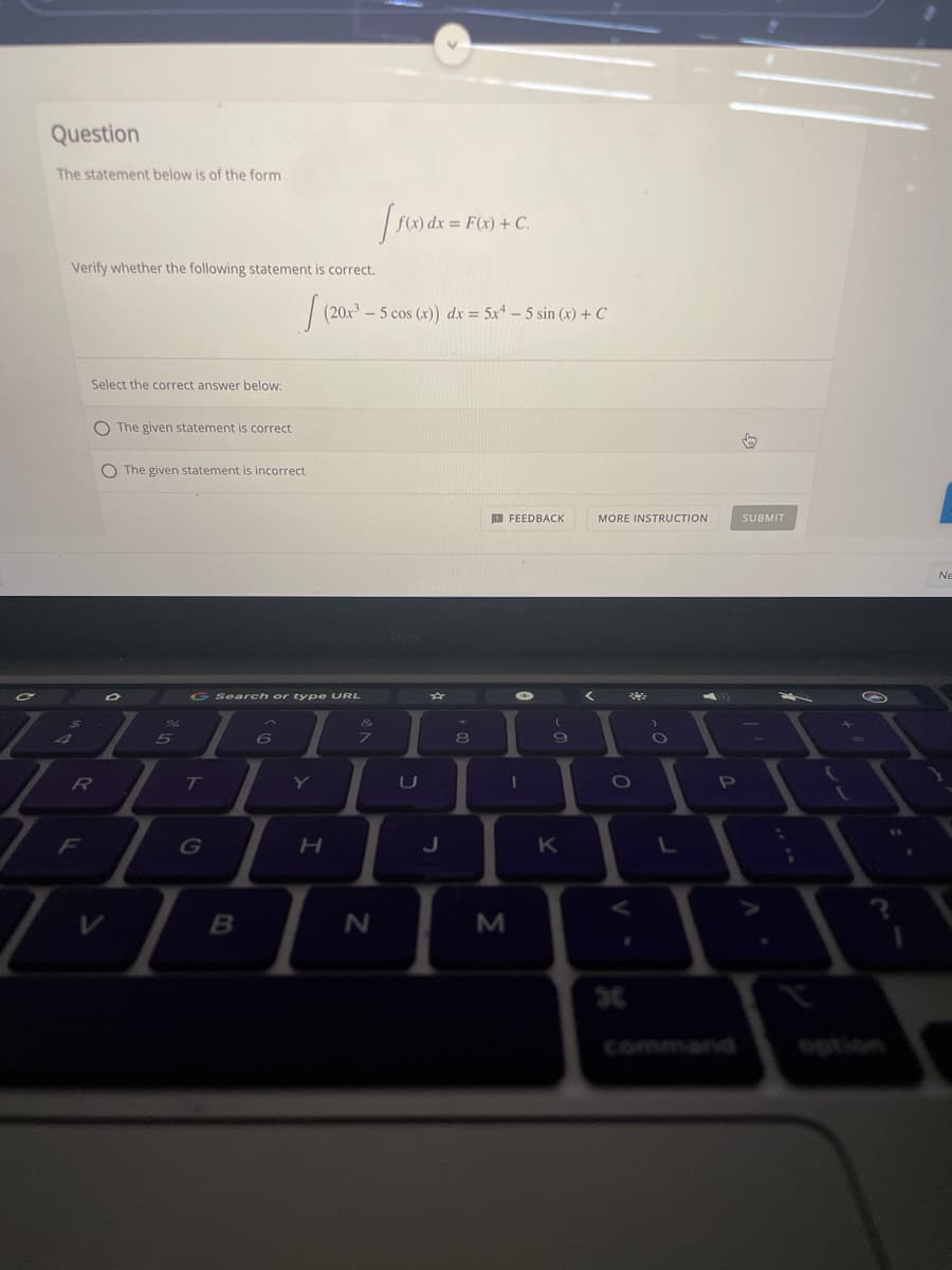Question
The statement below is of the form
= F(x) + C.
Verify whether the following statement is correct.
| (20x – 5 cos (x)) dx = 5x* – 5 sin (x) + C
Select the correct answer below:
O The given statement is correct
O The given statement is incorrect
O FEEDBACK
MORE INSTRUCTION
SUBMIT
No
G Search or ty pe URL
96
5
8
R
Y
0O
F
J
B
command
option
