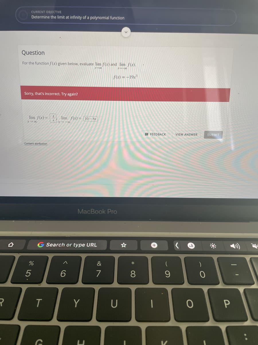 CURRENT ODJECTIVE
Determine the limit at infinity of a polynomial function
Question
For the functionf(x) given below, evaluate lim f(x) and lim f(x).
メ→0
f(x) = –19x³
Sorry, that's incorrect. Try again?
lim f(x)=
lim f(x)= 10 – &r
X 00
O FEEDBACK
VIEW ANSWER
SUBMIT
Content attribution
MacBook Pro
G Search or type URL
へ
&
6.
7
8.
T
Y
U
..
