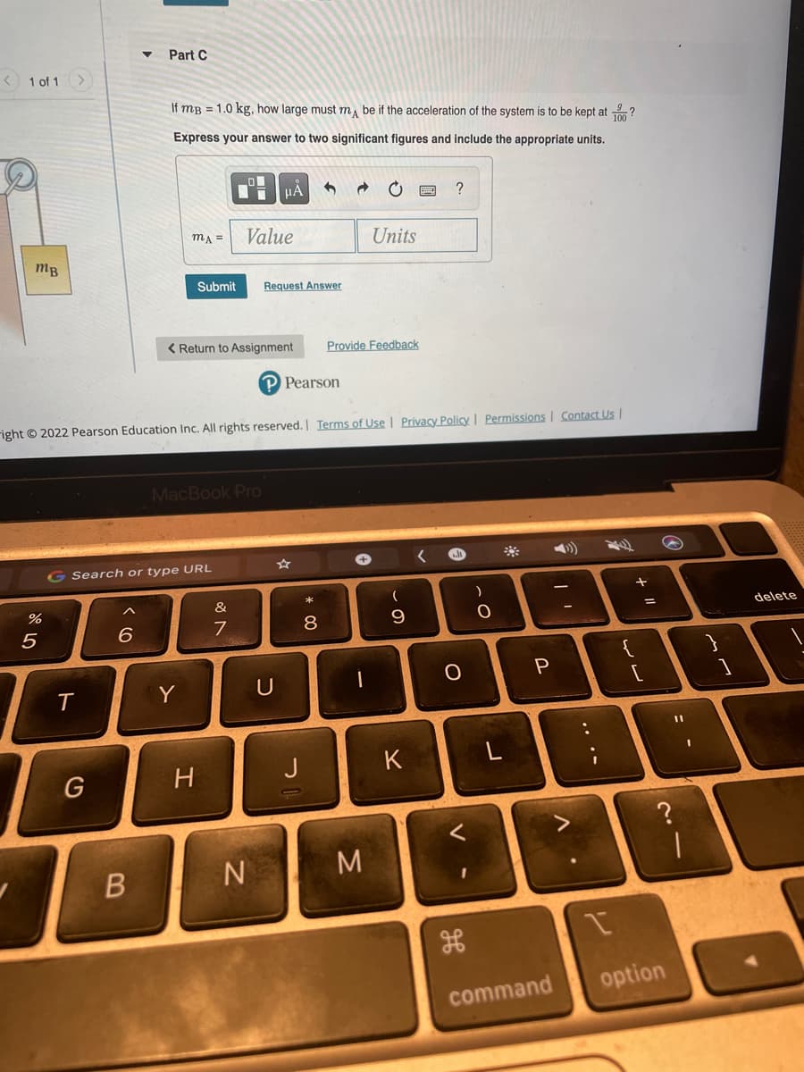 Part C
< 1 of 1
If mB = 1.0 kg, how large must m, be if the acceleration of the system is to be kept at ?
Express your answer to two significant figures and include the appropriate units.
HA
Value
mA =
Units
mB
Submit
Request Answer
< Return to Assignment
Provide Feedback
P Pearson
right © 2022 Pearson Education Inc. All rights reserved. Terms of Use | Privacy Policy | Permissions | Contact Us |
MacBook Pro
G Search or type URL
&
delete
6.
8
9
Y
U
K
G
H
N
option
command
.. .-
ト
