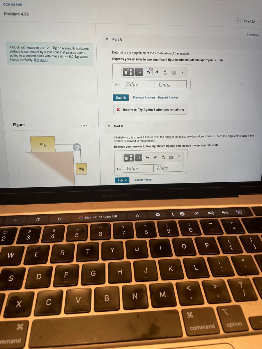 (Ch 04 HW
Problem 4.33
O 22 of 22
Constants
Part A
A block with mass mA = 12.0 kg on a smooth horizontal
surface is connected by a thin cord that passes over a
pulley to a second block with mass mg = 6.0 kg which
hangs vertically. (Figure 1)
Determine the magnitude of the acceleration of the system.
Express your answer to two significant figures and include the appropriate units.
Value
Units
Submit
Previous Answers Request Answer
X Incorrect; Try Again; 5 attempts remaining
Figure
1 of 1
Part B
If initially ma is at rest 1.250 m from the edge of the table, how long does it take to reach the edge of the table if the
system is allowed to move freely?
Express your answer to two significant figures and include the appropriate units.
Value
Units
Submit
Request Answer
MacBook Pro
G Search or type URL
&
@
#3
$
%
%3D
7
8
2
3
4
5
{
Y
|
W
E
H
J
K
V
option
command
mmand
.. .-
B
CU
