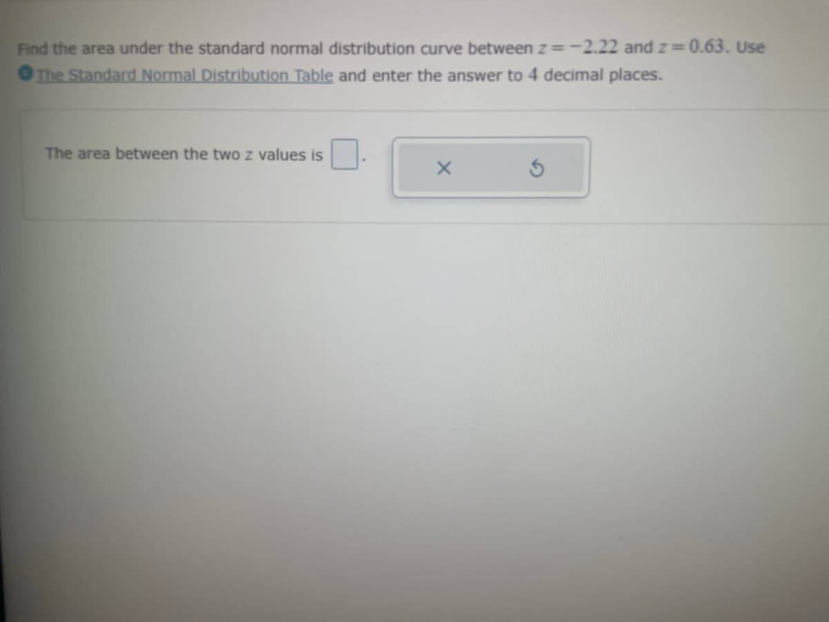 Find the area under the standard normal distribution curve between z= -2.22 and z=0.63. Use
The Standard Normal Distribution Table and enter the answer to 4 decimal places.
The area between the two z values is
X