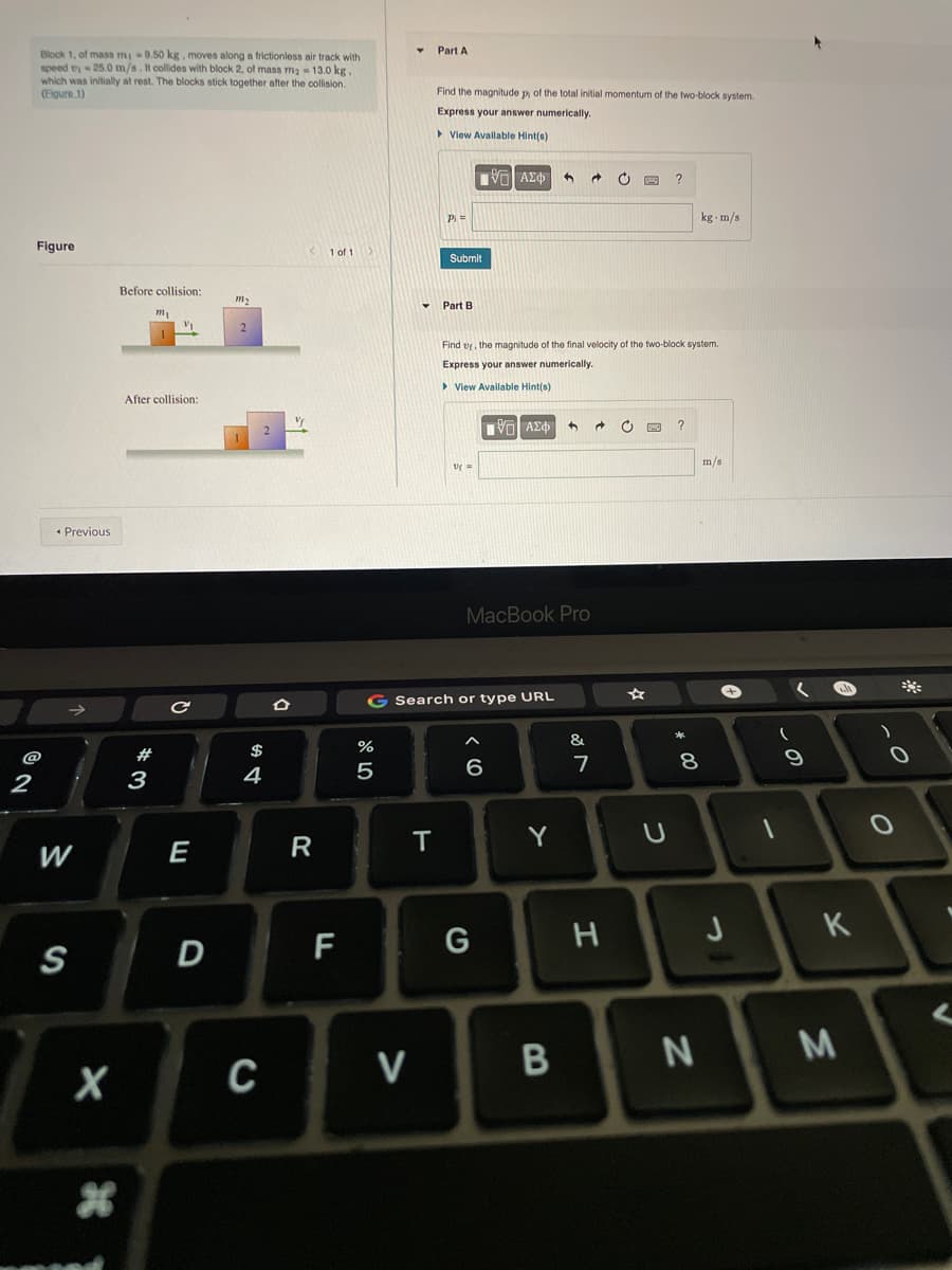 Part A
Block 1, of mass mi 9.50 kg, moves along a frictionless air track with
speed t 25.0m/s.t collides with block 2, of mass ma 13.0 kg.
which was initially at rest. The blocks stick together after the collision.
(Elgure 1)
Find the magnitude p of the total initial momentum of the two-block system.
Express your answer numerically.
> View Avallable Hint(s)
?
Pi=
kg m/s
Figure
1 of 1
Submit
Before collision:
m2
Part B
Find vr, the magnitude of the final velocity of the two-block system.
Express your answer numerically.
> Vlew Available Hint(s)
After collision:
Vo AEd
m/s
• Previous
MacBook Pro
G Search or type URL
&
#
$
%
@
8.
3
4
R
Y
W
E
H
K
F
S
N
V
B

