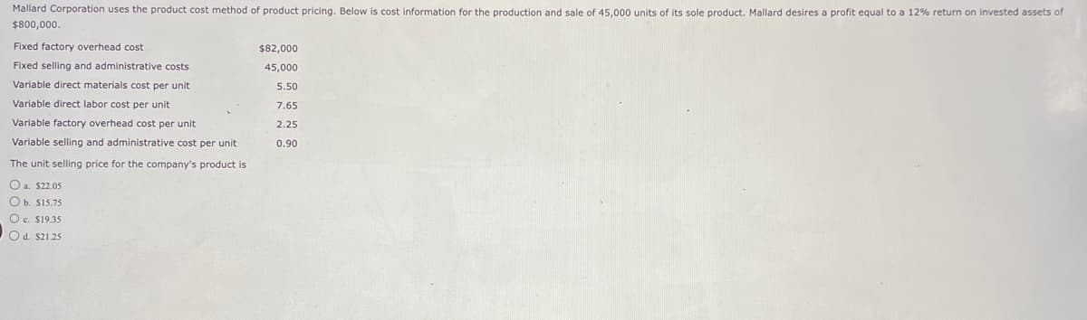 Mallard Corporation uses the product cost method of product pricing. Below is cost information for the production and sale of 45,000 units of its sole product. Mallard desires a profit equal to a 12% return on invested assets of
$800,000.
Fixed factory overhead cost
Fixed selling and administrative costs
Variable direct materials cost per unit
Variable direct labor cost per unit
Variable factory overhead cost per unit
Variable selling and administrative cost per unit
The unit selling price for the company's product is
O a. $22.05
O b. $15.75
O c. $19.35
O d. $21.25
$82,000
45,000
5.50
7.65
2.25
0.90