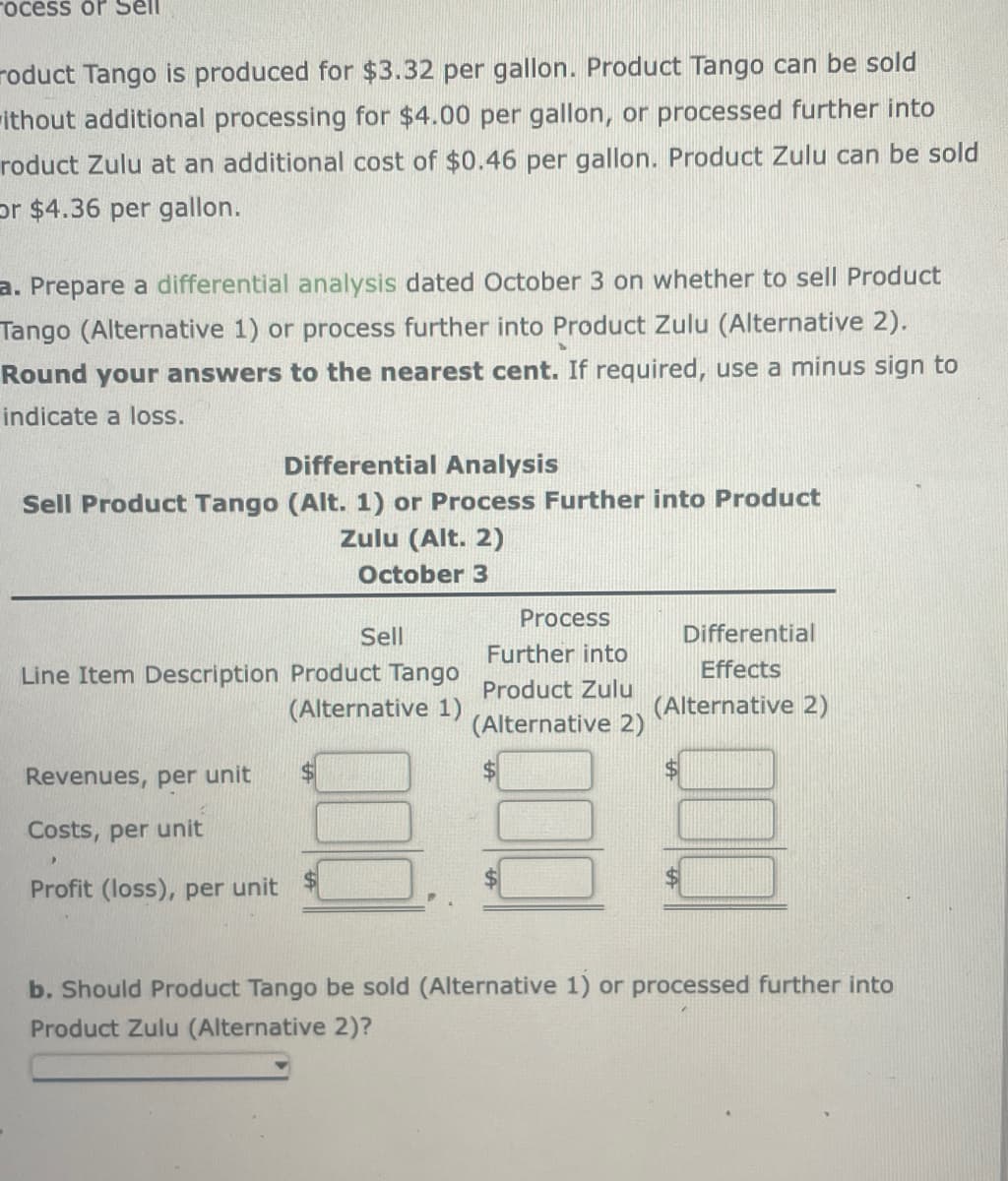 ocess or Sell
roduct Tango is produced for $3.32 per gallon. Product Tango can be sold
ithout additional processing for $4.00 per gallon, or processed further into
roduct Zulu at an additional cost of $0.46 per gallon. Product Zulu can be sold
or $4.36 per gallon.
a. Prepare a differential analysis dated October 3 on whether to sell Product
Tango (Alternative 1) or process further into Product Zulu (Alternative 2).
Round your answers to the nearest cent. If required, use a minus sign to
indicate a loss.
Differential Analysis
Sell Product Tango (Alt. 1) or Process Further into Product
Zulu (Alt. 2)
October 3
Sell
Line Item Description Product Tango
(Alternative 1)
Revenues, per unit
Costs, per unit
Profit (loss), per unit
Process
Further into
Product Zulu
(Alternative 2)
Differential
Effects
(Alternative 2)
b. Should Product Tango be sold (Alternative 1) or processed further into
Product Zulu (Alternative 2)?