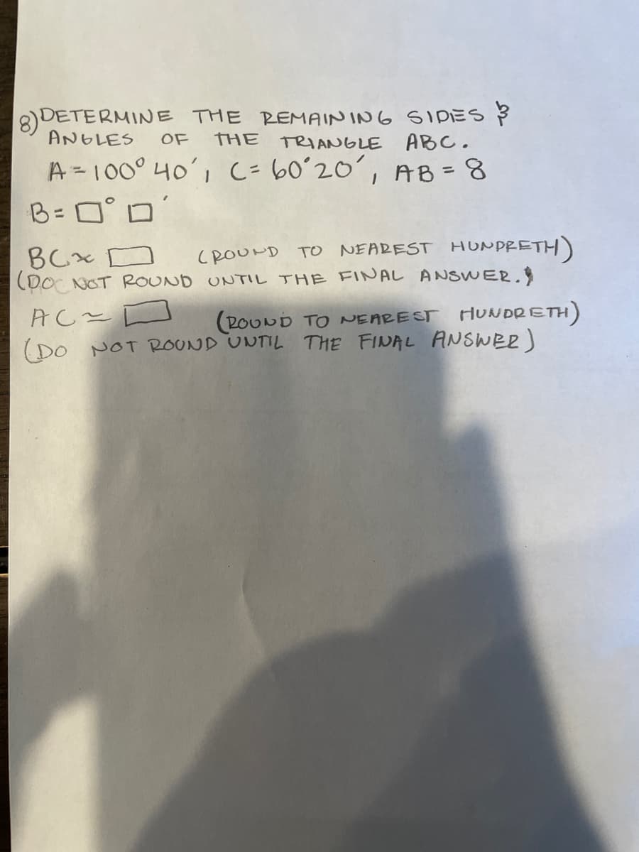 8)DETERMINE THE REMAININ6 SIDES
THE
ANGLES
OF
TRIANGLE ABC.
A=100° 40', C-60ʻ20´, AB =8
B= 0° D
%3D
BCx D
(Do NOT ROUND UNTIL THE FINAL ANSWER.
CROOUND TO NEAREST HUNPRETH)
(POUND TO NEAREST HUNDRETH)
(DO NOT ROUND UNTIL THE FINAL ANSWER)
