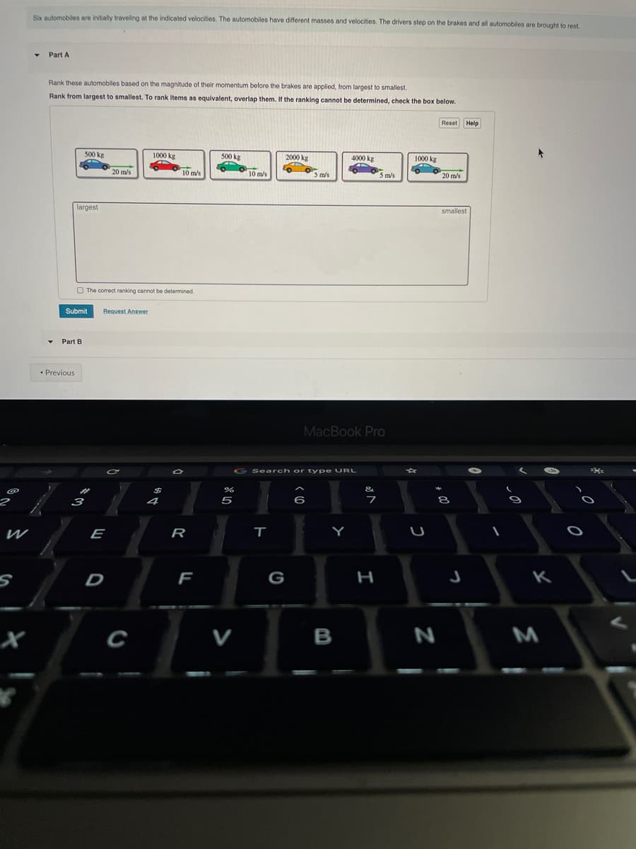 Six automobiles are initially traveling at the indicated velocities. The automobiles have different masses and velocities. The drivers step on the brakes and all automobiles are brought to rest.
Part A
Rank these automobiles based on the magnitude of their momentum before the brakes are applied, from largest to smallest.
Rank from largest to smallest. To rank items as equivalent, overlap them. If the ranking cannot be determined, check the box below.
Reset Help
500 kg
1000 kg
500 kg
2000 kg
4000 kg
1000 kg
20 m/s
10 m/s
10 m/s
5 m/s
5 m/s
20 m/s
largest
smallest
O The correct ranking cannot be determined.
Submit
Request Answer
Part B
* Previous
MacBook Pro
G Search or type URL
&
3
4
6
フ
8
E
R
Y
U
D
F
G
C
B
>
