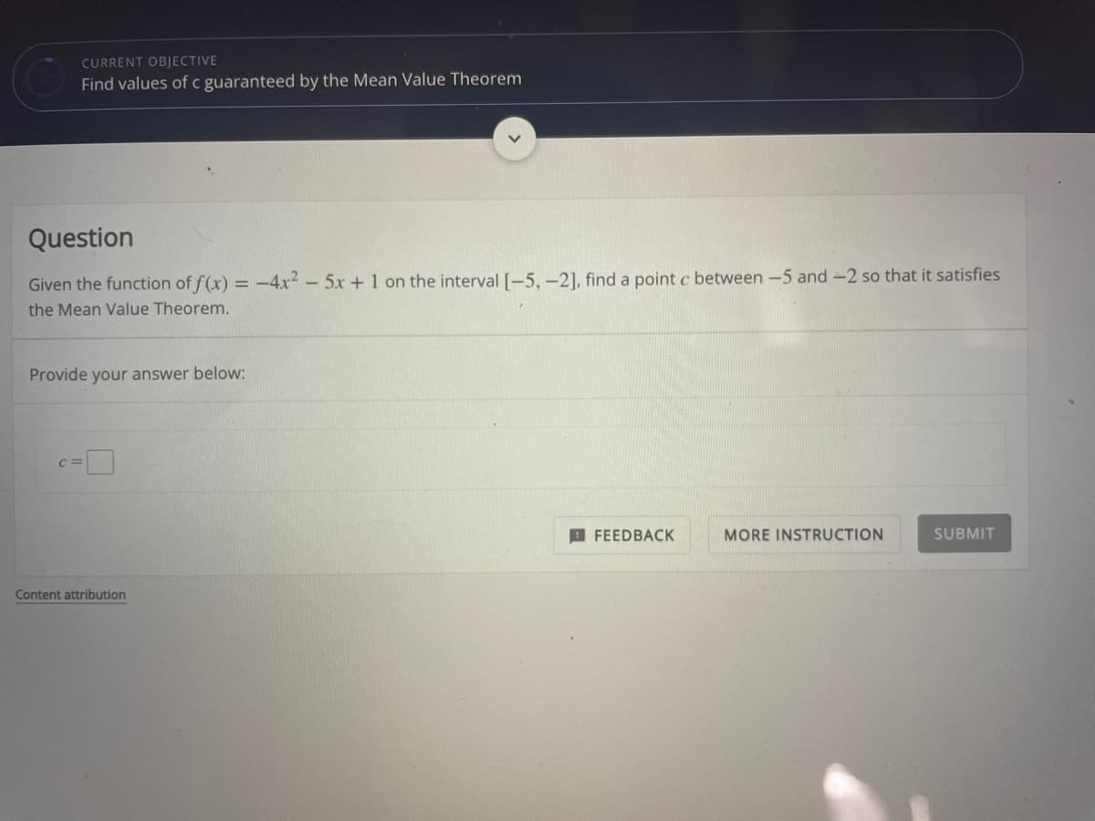 CURRENT OBJECTIVE
Find values of c guaranteed by the Mean Value Theorem
Question
Given the function of f(x) = -4x2- 5x+ 1 on the interval [-5, -2], find a point c between -5 and -2 so that it satisfies
the Mean Value Theorem.
Provide your answer below:
D
C =
I FEEDBACK
MORE INSTRUCTION
SUBMIT
Content attribution
