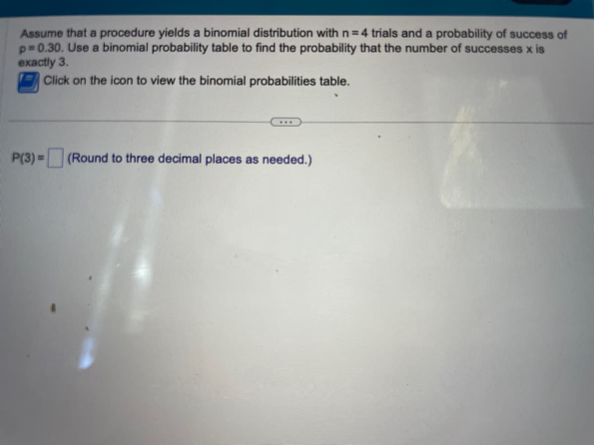 Assume that a procedure yields a binomial distribution with n=4 trials and a probability of success of
p=0.30. Use a binomial probability table to find the probability that the number of successes x is
exactly 3.
Click on the icon to view the binomial probabilities table.
P(3)= (Round to three decimal places as needed.)