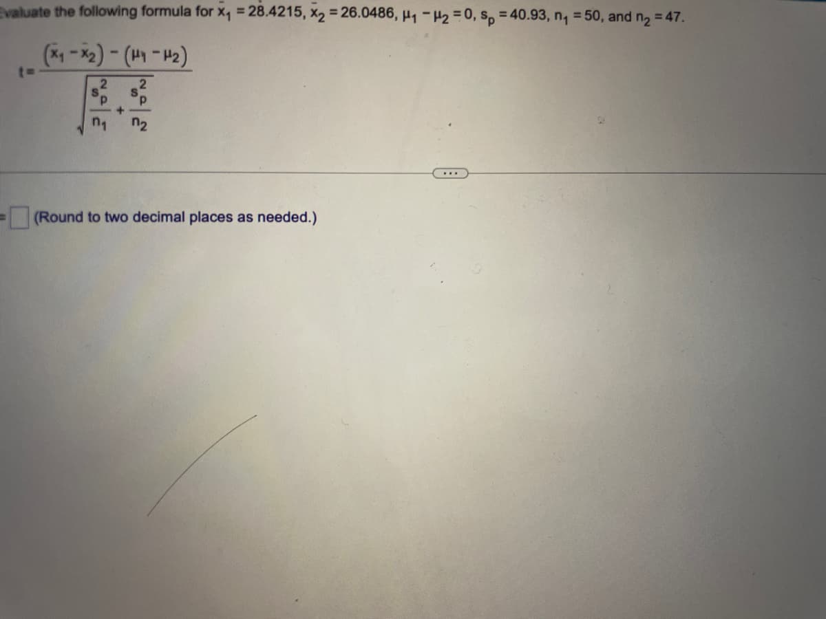 ## Example T-Test Calculation:

Evaluate the following formula with the given values:
- \( x_1 = 28.4215 \)
- \( x_2 = 26.0486 \)
- \( \mu_1 - \mu_2 = 0 \)
- \( s_p = 40.93 \)
- \( n_1 = 50 \)
- \( n_2 = 47 \)

The formula to evaluate is:

\[ 
t = \frac{(x_1 - x_2) - (\mu_1 - \mu_2)}{s_p \sqrt{\frac{1}{n_1} + \frac{1}{n_2}}} 
\]

### Explanation:

In this formula:
- \( x_1 \) and \( x_2 \) are sample means.
- \( \mu_1 \) and \( \mu_2 \) are population means.
- \( s_p \) is the pooled standard deviation.
- \( n_1 \) and \( n_2 \) are the sample sizes.

### Calculation Steps:

1. Subtract \( x_2 \) from \( x_1 \):
\[ x_1 - x_2 = 28.4215 - 26.0486 = 2.3729 \]

2. Subtract the population mean difference from the result:
\[ (x_1 - x_2) - (\mu_1 - \mu_2) = 2.3729 - 0 = 2.3729 \]

3. Calculate the squared term for the sample sizes:
\[ \frac{1}{n_1} + \frac{1}{n_2} = \frac{1}{50} + \frac{1}{47} \approx 0.0206 + 0.0213 = 0.0419 \]

4. Calculate the square root of the sum:
\[ \sqrt{\frac{1}{n_1} + \frac{1}{n_2}} = \sqrt{0.0419} \approx 0.2047 \]

5. Multiply the pooled standard deviation by the result:
\[ s_p \times \sqrt{\frac{1}{n_1} + \frac{1}{n_2}} = 40.93 \times 0.2047 \approx 8.38 \]

6