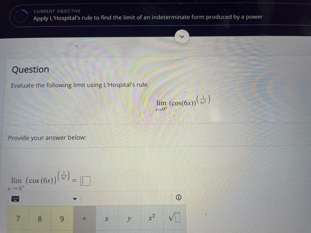 CURRENT OBJECTIVE
Apply L'Hospital's rule to find the limit of an indeterminate form produced by a power
Question
Evaluate the following limit using L'Hospital's rule.
lim (cos(6x))()
5x2
Provide your answer below:
lim (cos (6x))
9
y
x2
00
