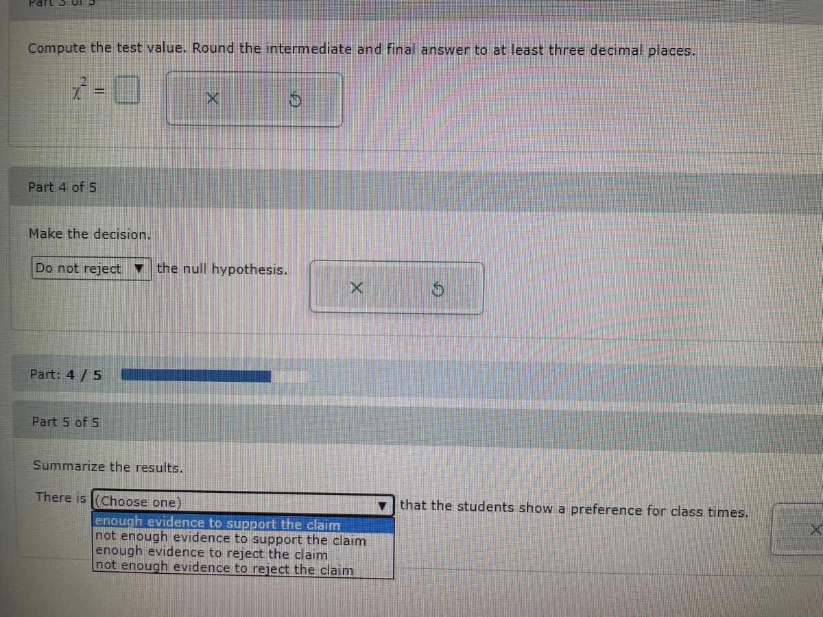 Compute the test value. Round the intermediate and final answer to at least three decimal places.
Part 4 of 5
Make the decision.
Do not reject ▼ the null hypothesis.
Part: 4/5
Part 5 of 5
Summarize the results.
X
There is (Choose one)
X
enough evidence to support the claim
not enough evidence to support the claim
enough evidence to reject the claim
not enough evidence to reject the claim
that the students show a preference for class times.
X