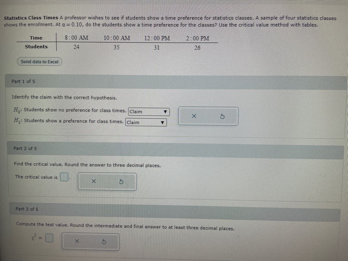 Statistics Class Times A professor wishes to see if students show a time preference for statistics classes. A sample of four statistics classes
shows the enrollment. At a = 0.10, do the students show a time preference for the classes? Use the critical value method with tables.
Time
Students
Send data to Excel
Part 1 of 5
Part 2 of 5
Identify the claim with the correct hypothesis.
Ho: Students show no preference for class times. Claim
H₁: Students show a preference for class times. Claim
8:00 AM
24
The critical value is
Part 3 of 5
10:00 AM
35
Find the critical value. Round the answer to three decimal places.
X
X
12:00 PM
31
▼
S
2:00 PM
26
Compute the test value. Round the intermediate and final answer to at least three decimal places.
2 =
X