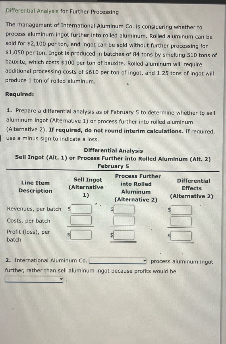 Differential Analysis for Further Processing
The management of International Aluminum Co. is considering whether to
process aluminum ingot further into rolled aluminum. Rolled aluminum can be
sold for $2,100 per ton, and ingot can be sold without further processing for
$1,050 per ton. Ingot is produced in batches of 84 tons by smelting 510 tons of
bauxite, which costs $100 per ton of bauxite. Rolled aluminum will require
additional processing costs of $610 per ton of ingot, and 1.25 tons of ingot will
produce 1 ton of rolled aluminum.
Required:
1. Prepare a differential analysis as of February 5 to determine whether to sell
aluminum ingot (Alternative 1) or process further into rolled aluminum
(Alternative 2). If required, do not round interim calculations. If required,
use a minus sign to indicate a loss.
Differential Analysis
Sell Ingot (Alt. 1) or Process Further into Rolled Aluminum (Alt. 2)
February 5
Line Item
Description
Revenues, per batch
Costs, per batch
Profit (loss), per
batch
Sell Ingot
(Alternative
1)
$
Process Further
into Rolled
Aluminum
(Alternative 2)
Differential
Effects
(Alternative 2)
2. International Aluminum Co.
further, rather than sell aluminum ingot because profits would be
process aluminum ingot