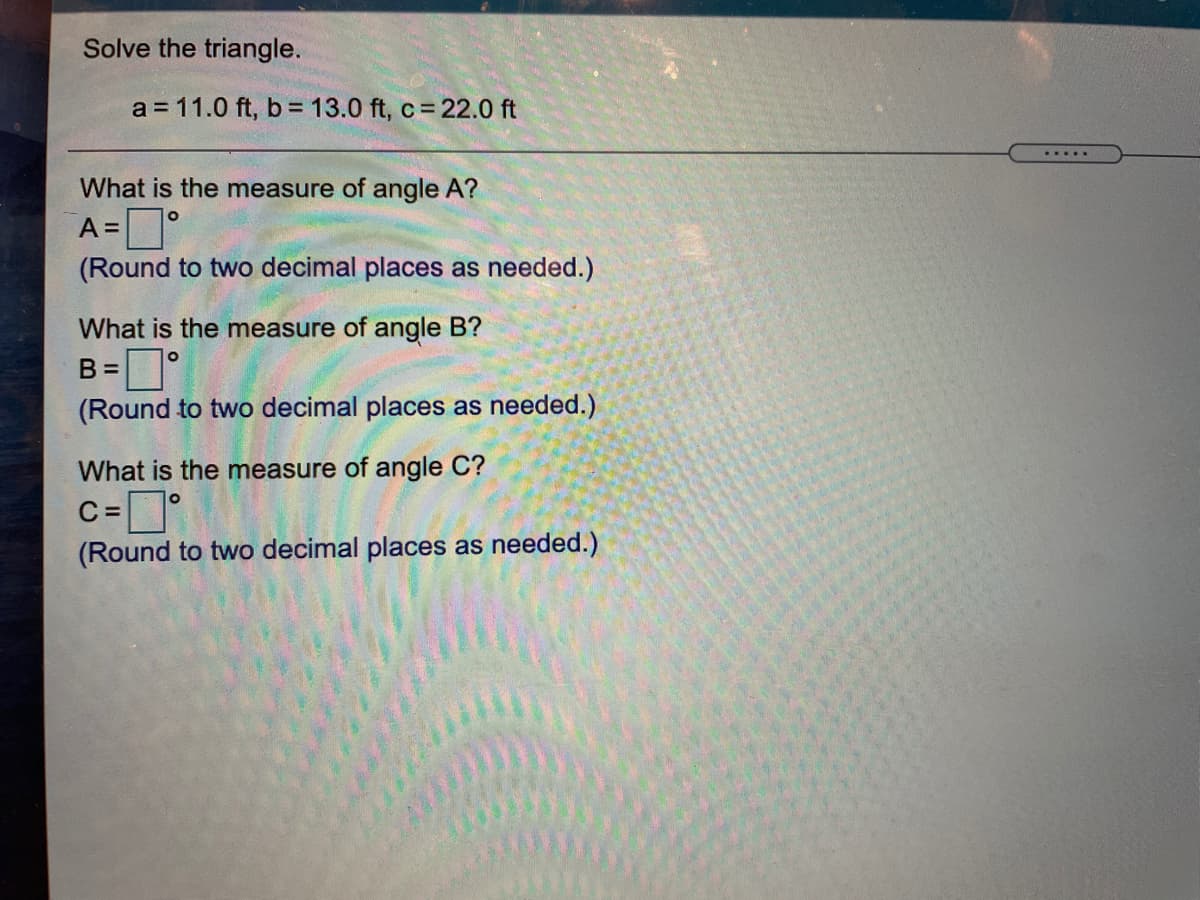 Solve the triangle.
a = 11.0 ft, b = 13.0 ft, c= 22.0 ft
What is the measure of angle A?
A =|
(Round to two decimal places as needed.)
What is the measure of angle B?
B =
(Round to two decimal places as needed.)
What is the measure of angle C?
C =
(Round to two decimal places as needed.)
