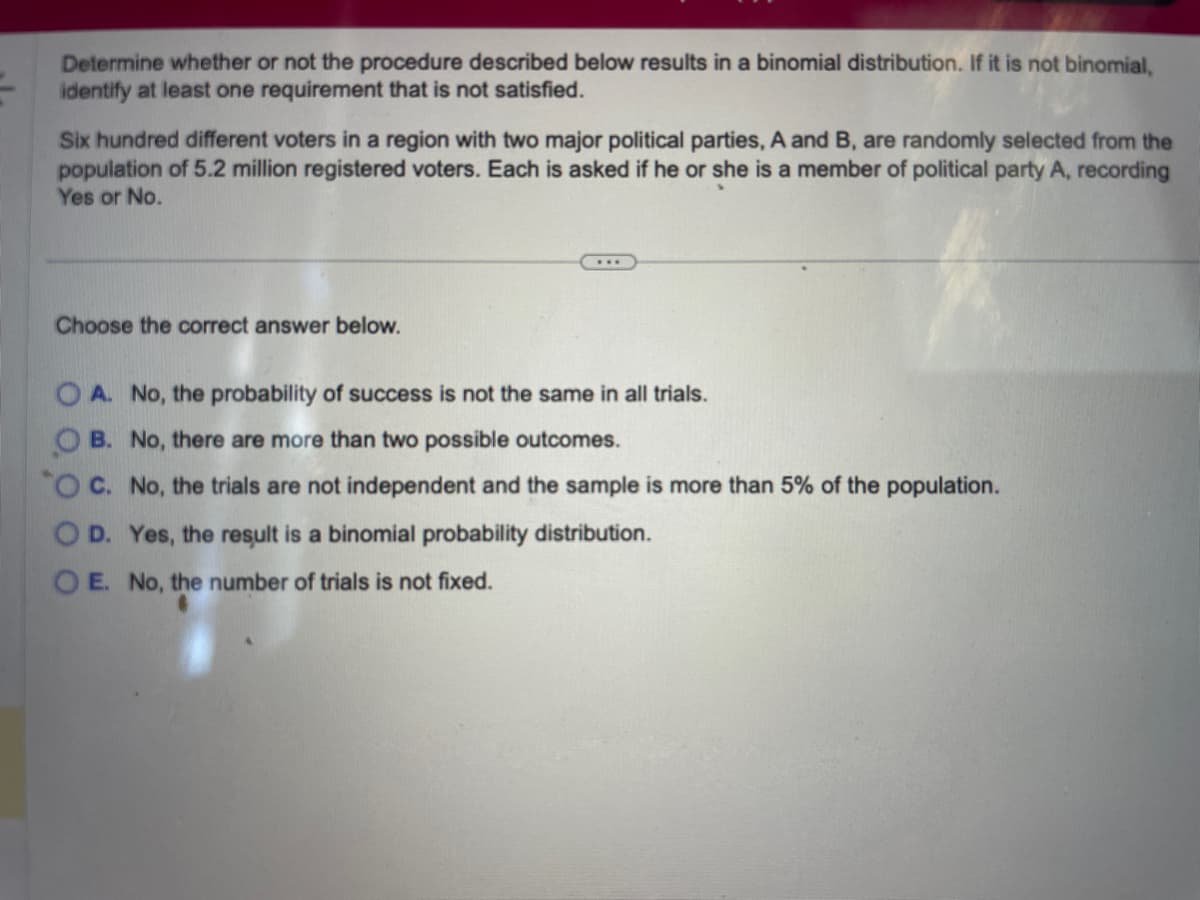 Determine whether or not the procedure described below results in a binomial distribution. If it is not binomial,
identify at least one requirement that is not satisfied.
Six hundred different voters in a region with two major political parties, A and B, are randomly selected from the
population of 5.2 million registered voters. Each is asked if he or she is a member of political party A, recording
Yes or No.
Choose the correct answer below.
OA. No, the probability of success is not the same in all trials.
OB. No, there are more than two possible outcomes.
"O C. No, the trials are not independent and the sample is more than 5% of the population.
OD. Yes, the result is a binomial probability distribution.
OE. No, the number of trials is not fixed.