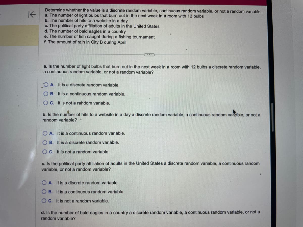 K
Determine whether the value is a discrete random variable, continuous random variable, or not a random variable.
a. The number of light bulbs that burn out in the next week in a room with 12 bulbs
b. The number of hits to a website in a day
c. The political party affiliation of adults in the United States
d. The number of bald eagles in a country
e. The number of fish caught during a fishing tournament
f. The amount of rain in City B during April
a. Is the number of light bulbs that burn out in the next week in a room with 12 bulbs a discrete random variable,
a continuous random variable, or not a random variable?
OA. It is a discrete random variable.
OB. It is a continuous random variable.
OC. It is not a random variable.
b. Is the number of hits to a website in a day a discrete random variable, a continuous random vanable, or not a
random variable?
OA. It is a continuous random variable.
OB. It is a discrete random variable.
OC. It is not a random variable
c. Is the political party affiliation of adults in the United States a discrete random variable, a continuous random
variable, or not a random variable?
OA. It is a discrete random variable.
OB. It is a continuous random variable.
OC. It is not a random variable.
d. Is the number of bald eagles in a country a discrete random variable, a continuous random variable, or not a
random variable?