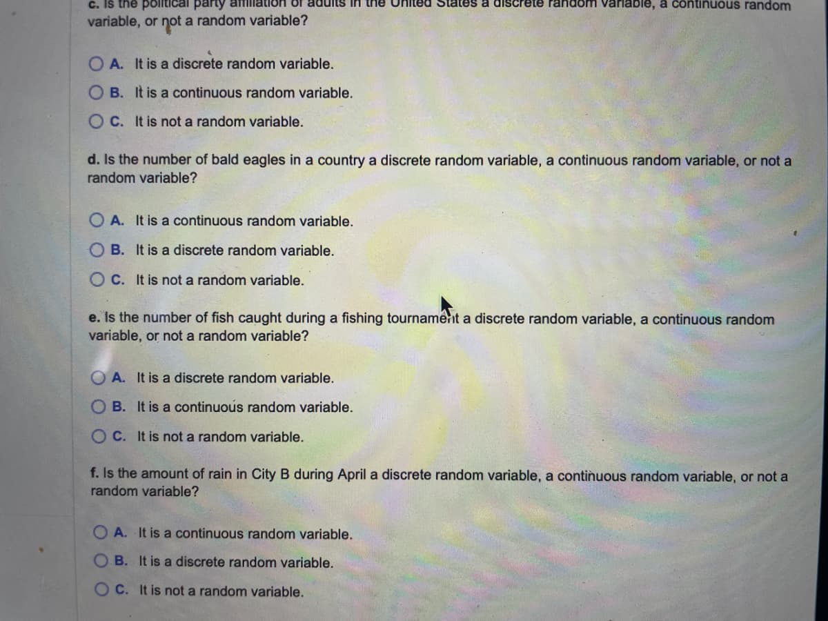 c. Is the political party affiliation of adults in the United States a discrete random variable, a continuous random
variable, or not a random variable?
OA. It is a discrete random variable.
OB. It is a continuous random variable.
OC. It is not a random variable.
d. Is the number of bald eagles in a country a discrete random variable, a continuous random variable, or not a
random variable?
A. It is a continuous random variable.
OB. It is a discrete random variable.
OC. It is not a random variable.
e. Is the number of fish caught during a fishin tournament a discrete random variable, ontinuous random
variable, or not a random variable?
OA. It is a discrete random variable.
B. It is a continuous random variable.
OC. It is not a random variable.
f. Is the amount of rain in City B during April a discrete random variable, a continuous random variable, or not a
random variable?
OA. It is a continuous random variable.
B. It is a discrete random variable.
OC. It is not a random variable.