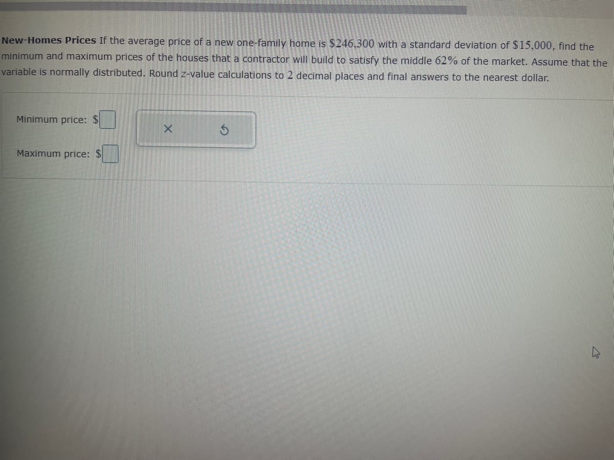 New-Homes Prices If the average price of a new one-family home is $246.300 with a standard deviation of $15,000, find the
minimum and maximum prices of the houses that a contractor will build to satisfy the middle 62% of the market. Assume that the
variable is normally distributed. Round z-value calculations to 2 decimal places and final answers to the nearest dollar.
Minimum price: $
Maximum price: $
X