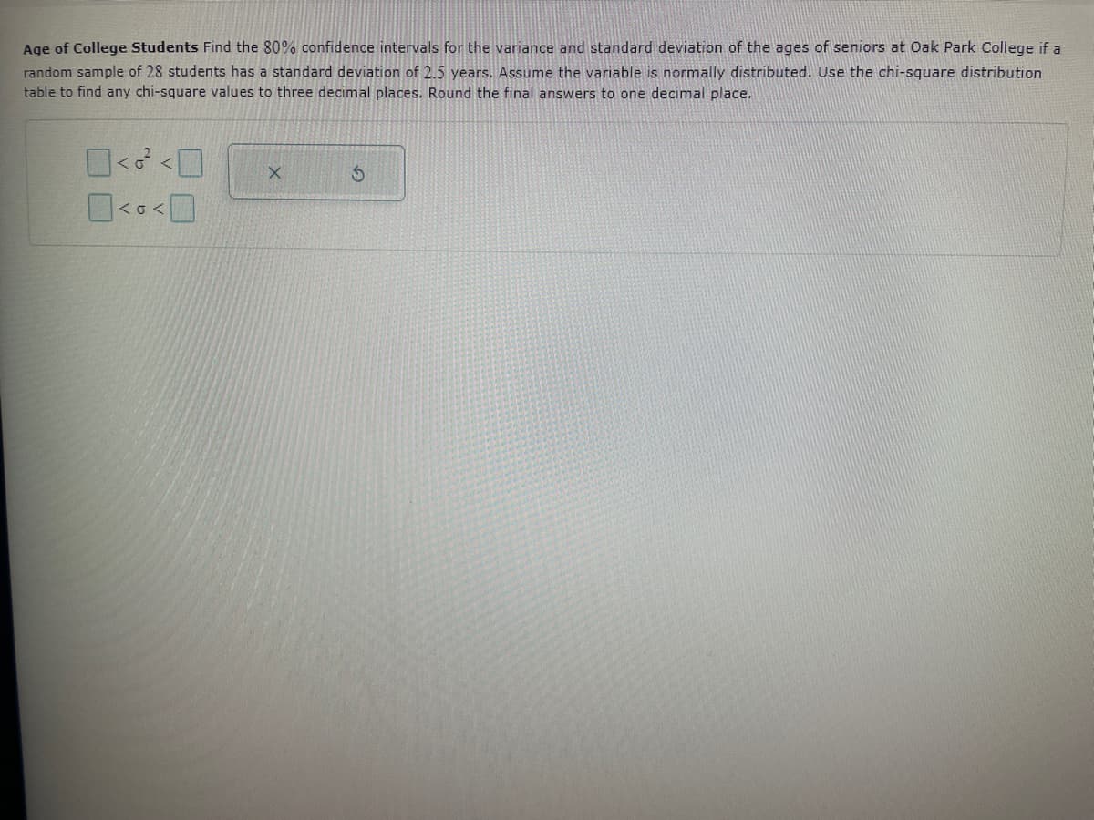 Age of College Students Find the 80% confidence intervals for the variance and standard deviation of the ages of seniors at Oak Park College if a
random sample of 28 students has a standard deviation of 2.5 years. Assume the variable is normally distributed. Use the chi-square distribution
table to find any chi-square values to three decimal places. Round the final answers to one decimal place.
0<<0
0<<0
X
S