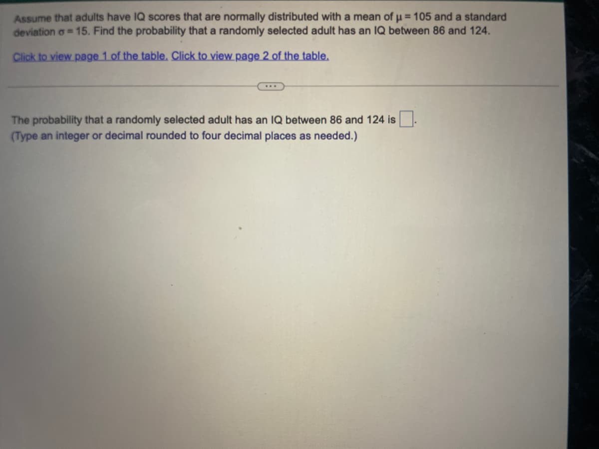 Assume that adults have IQ scores that are normally distributed with a mean of μ = 105 and a standard
deviation o=15. Find the probability that a randomly selected adult has an IQ between 86 and 124.
Click to view page 1 of the table. Click to view page 2 of the table.
...
The probability that a randomly selected adult has an IQ between 86 and 124 is.
(Type an integer or decimal rounded to four decimal places as needed.)