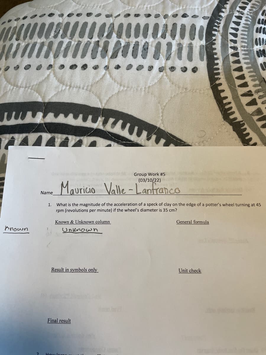 Group Work #5
(03/10/22)
Mauricio Valle -Lanfranco
Name
1. What is the magnitude of the acceleration of a speck of clay on the edge of a potter's wheel turning at 45
rpm (revolutions per minute) if the wheel's diameter is 35 cm?
Known & Unknown column
General formula
hnown
Unknow n
Result in symbols only
Unit check
Final result
How las
