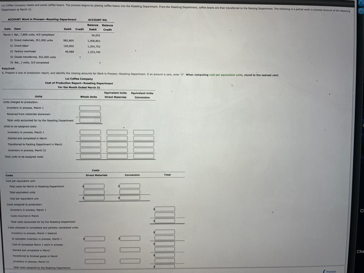 Lui Coffee Company roasts and packs coffee beans. The process begins by placing coffee beans into the Roasting Department. From the Roasting Department, coffee beans are then transferred to the Packing Department. The following is a partial work in process account of the Roasting
Department at March 31:
ACCOUNT Work in Process-Roasting Department
Date Item
March 1 Bal., 7,800 units, 4/5 completed
31 Direct materials, 351,000 units
31 Direct labor
31 Factory overhead
31 Goods transferred, 352,000 units
31 Bal., 2 units, 3/5 completed
Units
Units charged to production:
Inventory in process, March 1
Received from materials storeroom
Costs
Total units accounted for by the Roasting Department
Units to be assigned costs:
Inventory in process, March 1
Started and completed in March
Transferred to Packing Department in March
Inventory in process, March 31
Total units to be assigned costs
Debit
982,800
195,900
48,988
Cost per equivalent unit
Costs assigned to production:
Required:
1. Prepare a cost of production report, and identify the missing amounts for Work in Process-Roasting Department. If an amount is zero, enter "0". When computing cost per equivalent units, round to the nearest cent.
Lul Coffee Company
Cost of Production Report-Roasting Department
For the Month Ended March 31
Cost per equivalent unit:
Total costs for March in Roasting Department
Total equivalent units
Inventory in process, March 1
Costs incurred in March
To complete inventory in process, March 1
Cost of completed March 1 work in process
Started and completed in March
Credit
Total costs accounted for by the Roasting Department
Costs allocated to completed and partially completed units:
Inventory in process, March 1 balance
Transferred to finished goods in March
Inventory in process, March 31
Total costs assigned by the Roasting Department
?
ACCOUNT NO.
Balance Balance
Debit Credit
26,052
1,008,852
1,204,752
1,253,740
?
Whole Units
Costs
Equivalent Units
Direct Materials
Direct Materials
Equivalent Units
Conversion
Conversion
Total
Previous
n
Ⓒ
CI
Che
