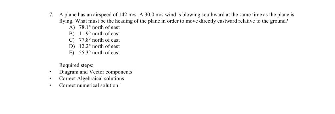 A plane has an airspeed of 142 m/s. A 30.0 m/s wind is blowing southward at the same time as the plane is
flying. What must be the heading of the plane in order to move directly eastward relative to the ground?
A) 78.1° north of east
B) 11.9° north of east
C) 77.8° north of east
D) 12.2° north of east
E) 55.3° north of east
7.
Required steps:
Diagram and Vector components
Correct Algebraical solutions
Correct numerical solution
